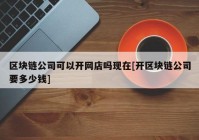 区块链公司可以开网店吗现在[开区块链公司要多少钱]